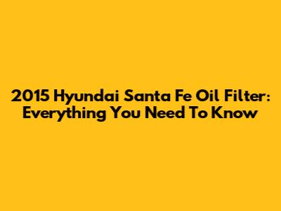 2015 Hyundai Santa Fe Oil Filter: Everything You Need To Know