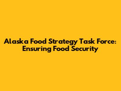 Alaska Food Strategy Task Force: Ensuring Food Security