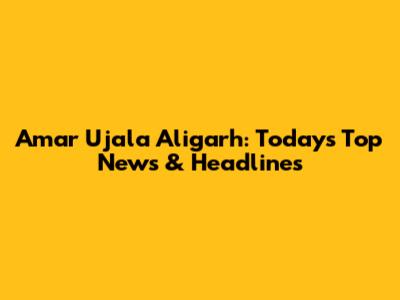 Amar Ujala Aligarh: Today's Top News & Headlines
