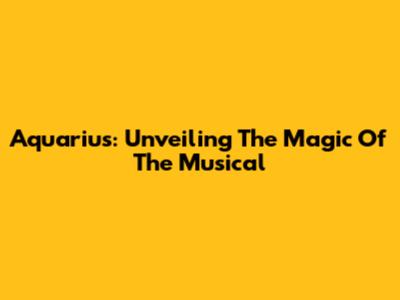 Aquarius: Unveiling The Magic Of The Musical