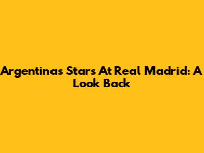 Argentina's Stars At Real Madrid: A Look Back