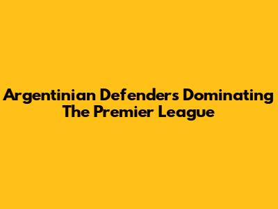 Argentinian Defenders Dominating The Premier League