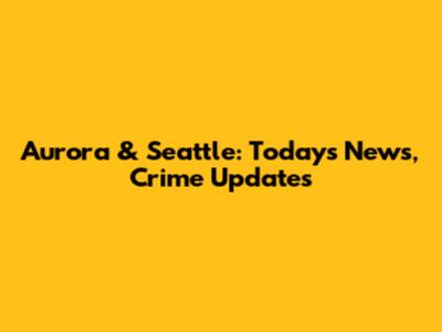 Aurora & Seattle: Today's News, Crime Updates