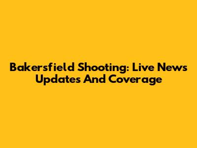 Bakersfield Shooting: Live News Updates And Coverage
