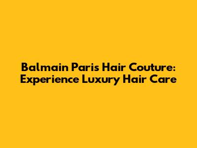 Balmain Paris Hair Couture: Experience Luxury Hair Care