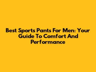 Best Sports Pants For Men: Your Guide To Comfort And Performance