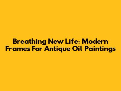 Breathing New Life: Modern Frames For Antique Oil Paintings