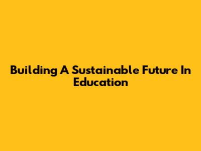 Building A Sustainable Future In Education