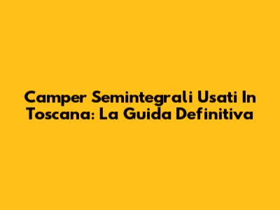 Camper Semintegrali Usati In Toscana: La Guida Definitiva