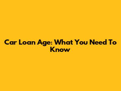 Car Loan Age: What You Need To Know