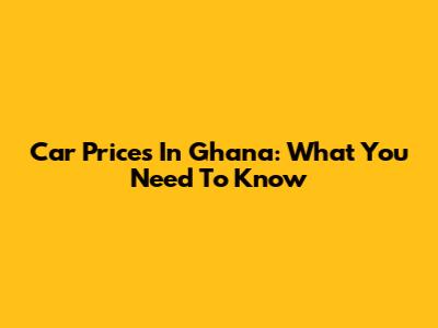 Car Prices In Ghana: What You Need To Know