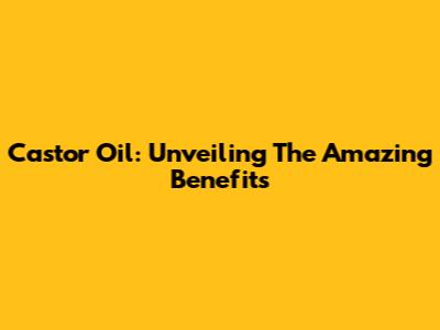 Castor Oil: Unveiling The Amazing Benefits