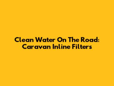Clean Water On The Road: Caravan Inline Filters