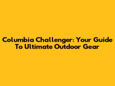 Columbia Challenger: Your Guide To Ultimate Outdoor Gear