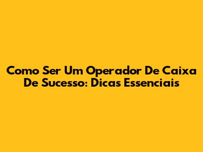 Como Ser Um Operador De Caixa De Sucesso: Dicas Essenciais