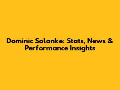 Dominic Solanke: Stats, News & Performance Insights