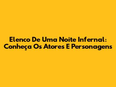 Elenco De Uma Noite Infernal: Conheça Os Atores E Personagens