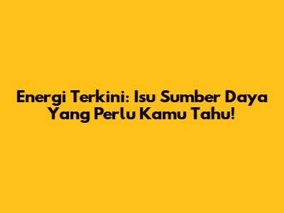 Energi Terkini: Isu Sumber Daya Yang Perlu Kamu Tahu!