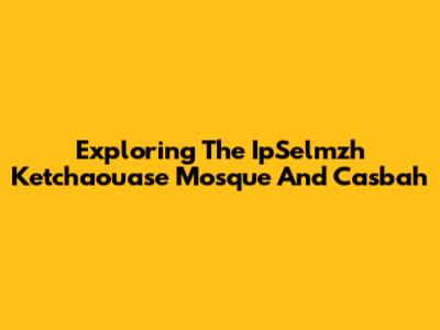 Exploring The IpSelmzh Ketchaouase Mosque And Casbah