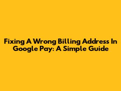Fixing A Wrong Billing Address In Google Pay: A Simple Guide