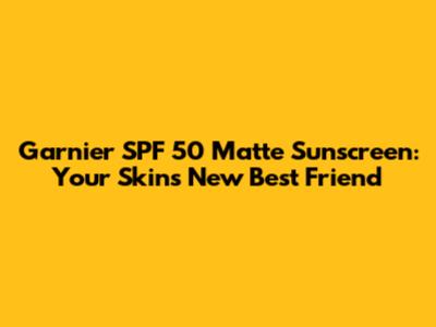 Garnier SPF 50 Matte Sunscreen: Your Skin's New Best Friend