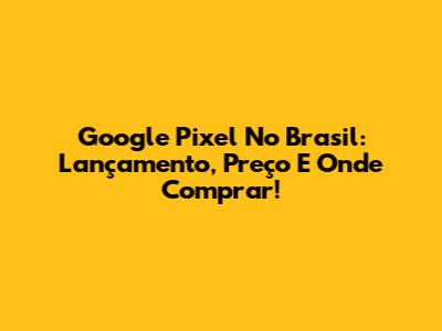 Google Pixel No Brasil: Lançamento, Preço E Onde Comprar!