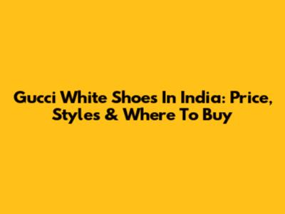 Gucci White Shoes In India: Price, Styles & Where To Buy