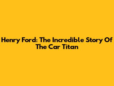 Henry Ford: The Incredible Story Of The Car Titan