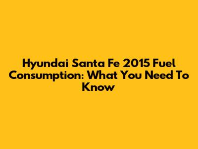 Hyundai Santa Fe 2015 Fuel Consumption: What You Need To Know