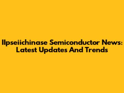 IIpseiichinase Semiconductor News: Latest Updates And Trends