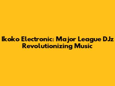 Ikoko Electronic: Major League DJz Revolutionizing Music