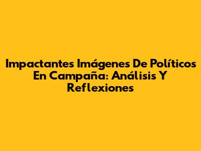 Impactantes Imágenes De Políticos En Campaña: Análisis Y Reflexiones