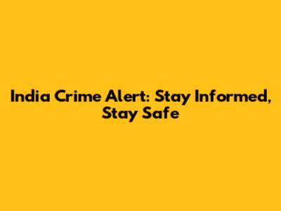 India Crime Alert: Stay Informed, Stay Safe