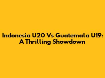 Indonesia U20 Vs Guatemala U19: A Thrilling Showdown