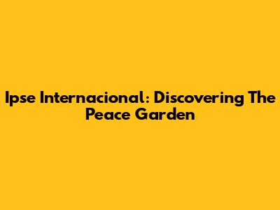 Ipse Internacional: Discovering The Peace Garden