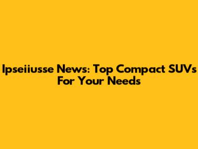 Ipseiiusse News: Top Compact SUVs For Your Needs