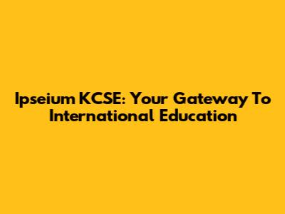 Ipseium KCSE: Your Gateway To International Education
