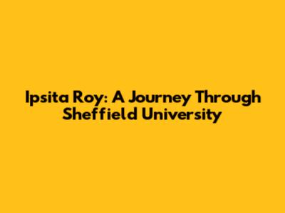 Ipsita Roy: A Journey Through Sheffield University