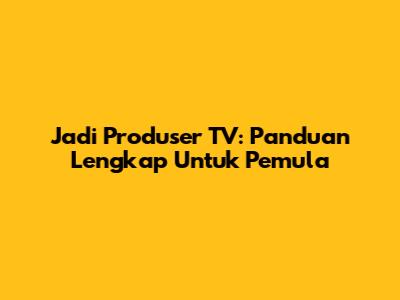 Jadi Produser TV: Panduan Lengkap Untuk Pemula