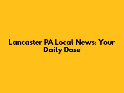 Lancaster PA Local News: Your Daily Dose