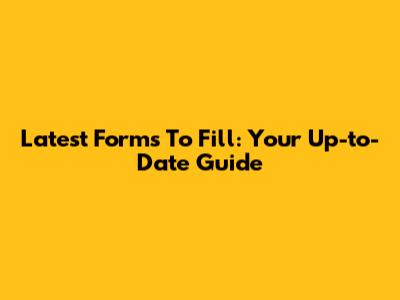 Latest Forms To Fill: Your Up-to-Date Guide