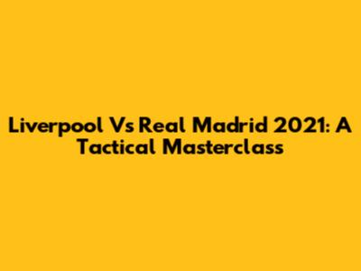 Liverpool Vs Real Madrid 2021: A Tactical Masterclass