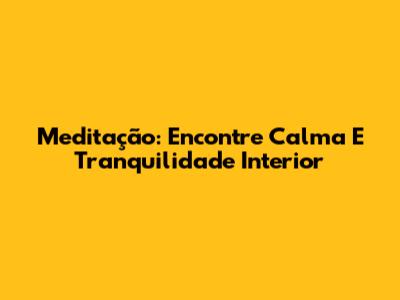 Meditação: Encontre Calma E Tranquilidade Interior
