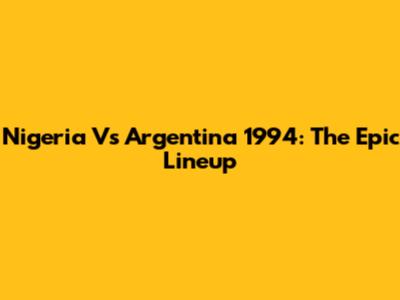 Nigeria Vs Argentina 1994: The Epic Lineup