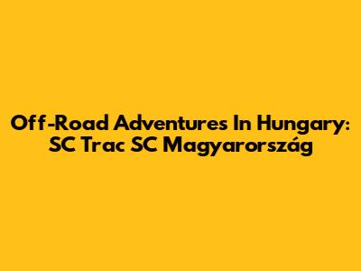 Off-Road Adventures In Hungary: SC Trac SC Magyarország