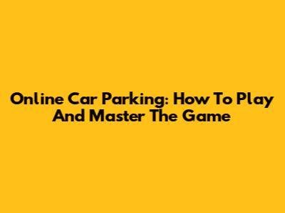 Online Car Parking: How To Play And Master The Game