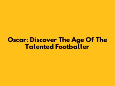Oscar: Discover The Age Of The Talented Footballer