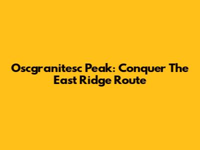 Oscgranitesc Peak: Conquer The East Ridge Route