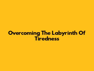 Overcoming The Labyrinth Of Tiredness