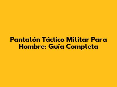 Pantalón Táctico Militar Para Hombre: Guía Completa